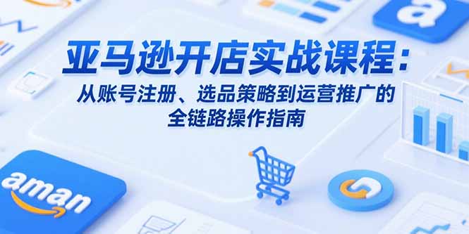 亚马逊开店实战课程：从账号注册、选品策略到运营推广的全链路操作指南-易网赚
