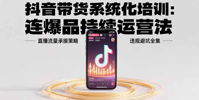 抖音带货系统化培训：连爆品持续运营法，直播流量承接策略，违规避坑全集-易网赚