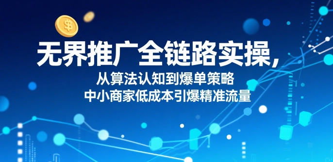 ​无界推广全链路实操，从算法认知到爆单策略，中小商家低成本引爆精准流量-易网赚