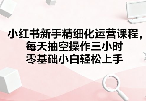 小红书新手精细化运营课程，每天抽空操作三小时，零基础小白轻松上手-易网赚