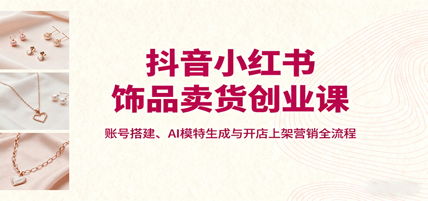 抖音小红书饰品卖货创业课，账号搭建、AI模特生成与开店上架营销全流程-易网赚