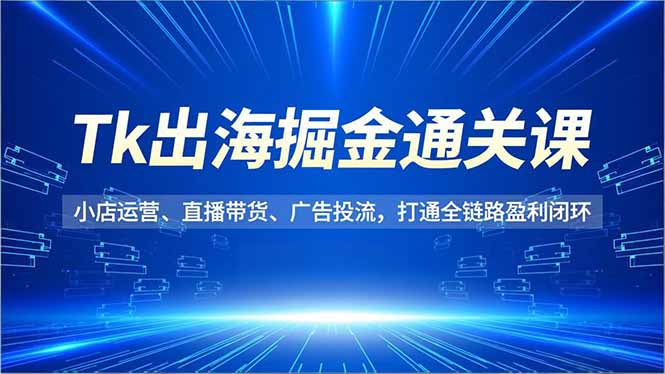 Tk出海掘金通关课，小店运营、直播带货、广告投流，打通全链路盈利闭环-易网赚