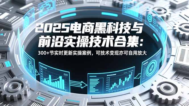 2025电商黑科技与前沿实操技术合集：300+节实时更新实操案例，可技术变现亦可自用放大-易网赚